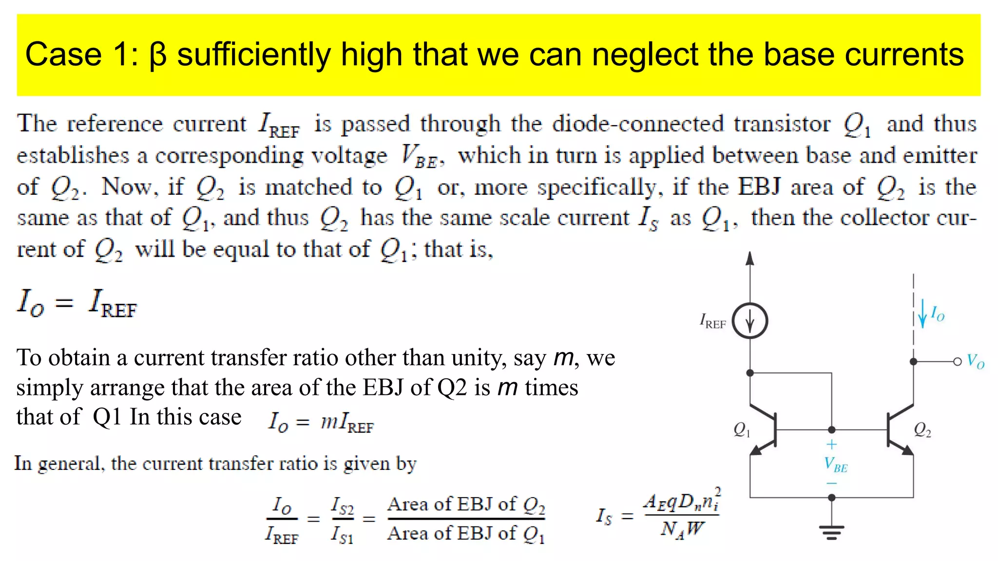 Case 1: β sufficiently high that we can neglect the base currents
To obtain a current transfer ratio other than unity, say m, we
simply arrange that the area of the EBJ of Q2 is m times
that of Q1 In this case
 
