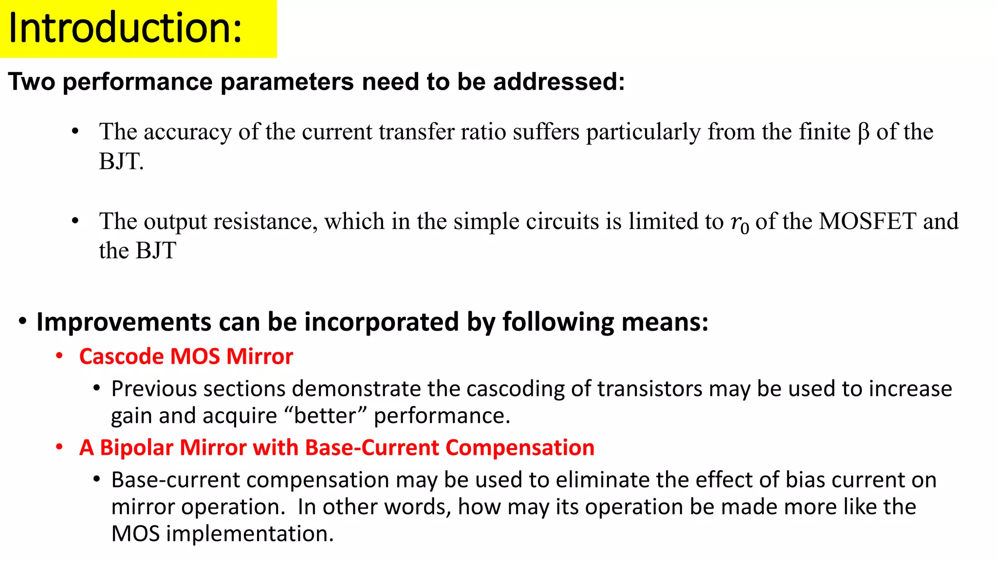 Introduction:
Two performance parameters need to be addressed:
• The accuracy of the current transfer ratio suffers particularly from the finite β of the
BJT.
• The output resistance, which in the simple circuits is limited to 𝑟0 of the MOSFET and
the BJT
• Improvements can be incorporated by following means:
• Cascode MOS Mirror
• Previous sections demonstrate the cascoding of transistors may be used to increase
gain and acquire “better” performance.
• A Bipolar Mirror with Base-Current Compensation
• Base-current compensation may be used to eliminate the effect of bias current on
mirror operation. In other words, how may its operation be made more like the
MOS implementation.
 