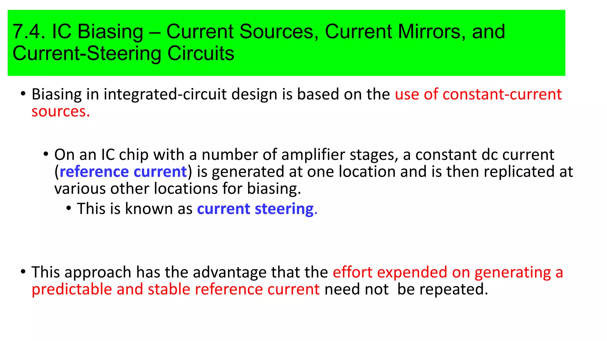 7.4. IC Biasing – Current Sources, Current Mirrors, and
Current-Steering Circuits
• Biasing in integrated-circuit design is based on the use of constant-current
sources.
• On an IC chip with a number of amplifier stages, a constant dc current
(reference current) is generated at one location and is then replicated at
various other locations for biasing.
• This is known as current steering.
• This approach has the advantage that the effort expended on generating a
predictable and stable reference current need not be repeated.
 