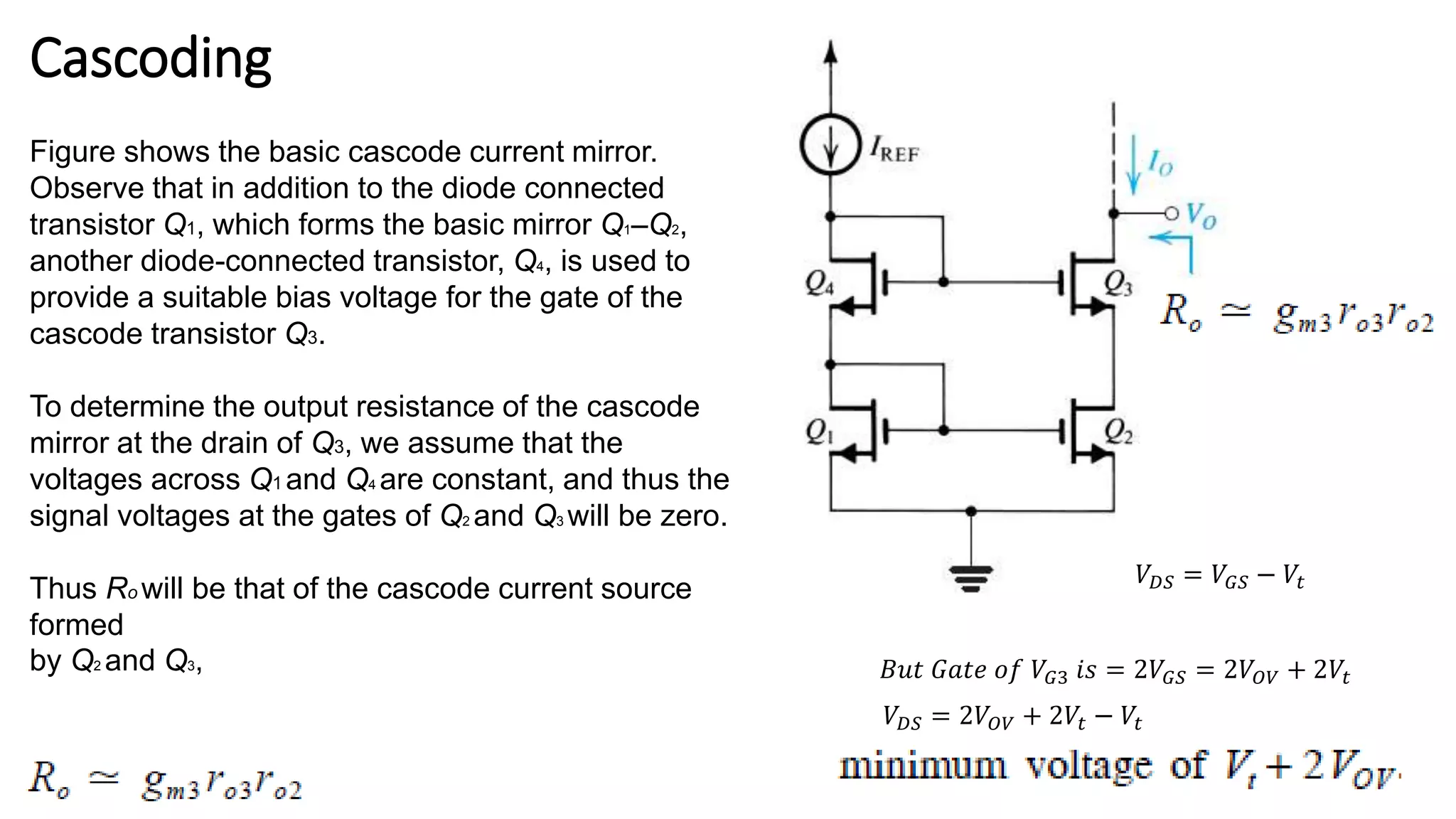 Cascoding
Figure shows the basic cascode current mirror.
Observe that in addition to the diode connected
transistor Q1, which forms the basic mirror Q1–Q2,
another diode-connected transistor, Q4, is used to
provide a suitable bias voltage for the gate of the
cascode transistor Q3.
To determine the output resistance of the cascode
mirror at the drain of Q3, we assume that the
voltages across Q1 and Q4 are constant, and thus the
signal voltages at the gates of Q2 and Q3 will be zero.
Thus Ro will be that of the cascode current source
formed
by Q2 and Q3,
𝑉𝐷𝑆 = 𝑉𝐺𝑆 − 𝑉𝑡
𝐵𝑢𝑡 𝐺𝑎𝑡𝑒 𝑜𝑓 𝑉𝐺3 𝑖𝑠 = 2𝑉𝐺𝑆 = 2𝑉𝑂𝑉 + 2𝑉𝑡
𝑉𝐷𝑆 = 2𝑉𝑂𝑉 + 2𝑉𝑡 − 𝑉𝑡
 