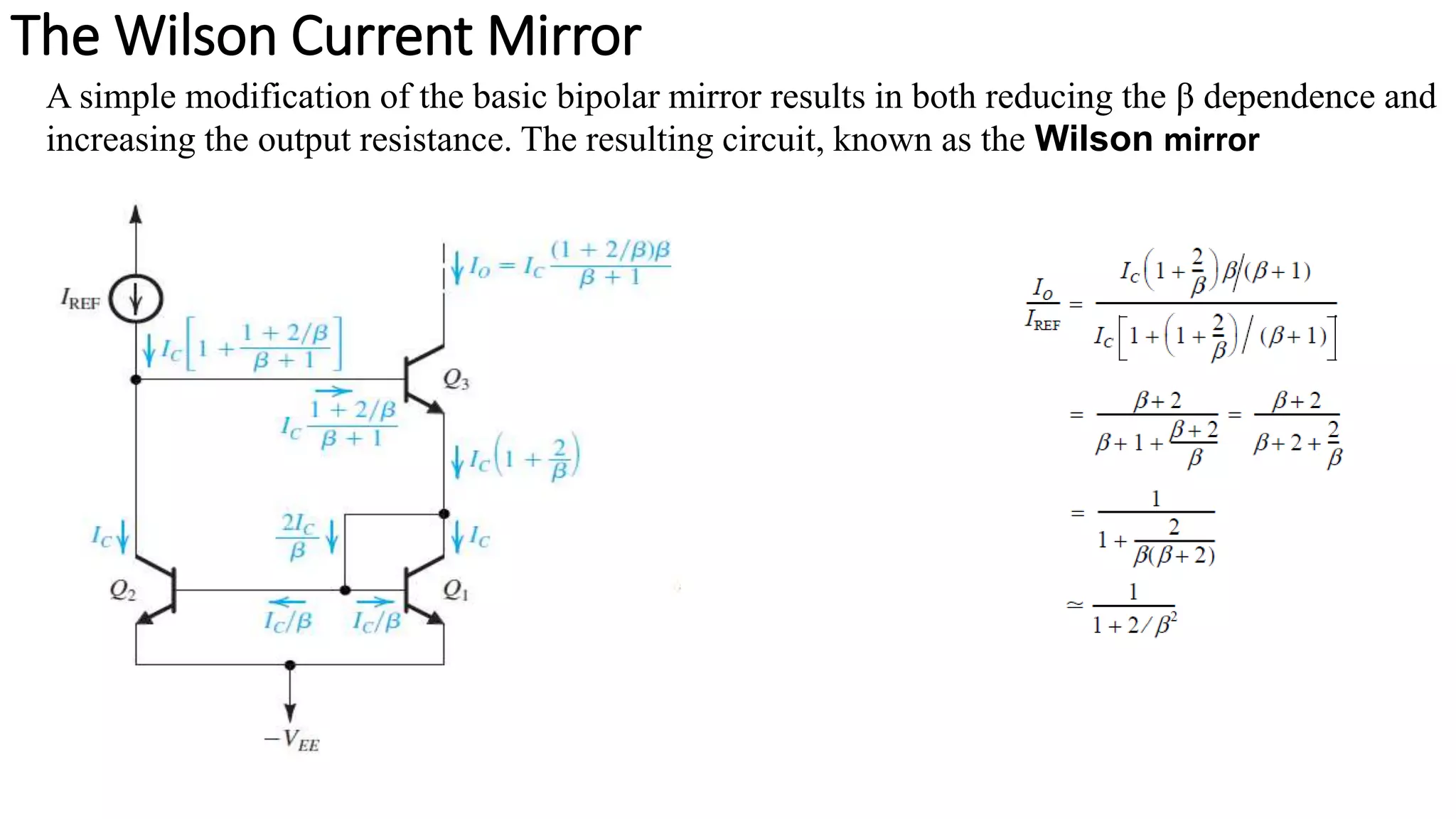 The Wilson Current Mirror
A simple modification of the basic bipolar mirror results in both reducing the β dependence and
increasing the output resistance. The resulting circuit, known as the Wilson mirror
 
