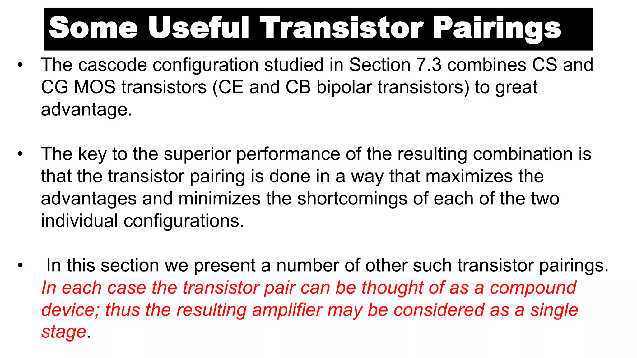 Some Useful Transistor Pairings
• The cascode configuration studied in Section 7.3 combines CS and
CG MOS transistors (CE and CB bipolar transistors) to great
advantage.
• The key to the superior performance of the resulting combination is
that the transistor pairing is done in a way that maximizes the
advantages and minimizes the shortcomings of each of the two
individual configurations.
• In this section we present a number of other such transistor pairings.
In each case the transistor pair can be thought of as a compound
device; thus the resulting amplifier may be considered as a single
stage.
 