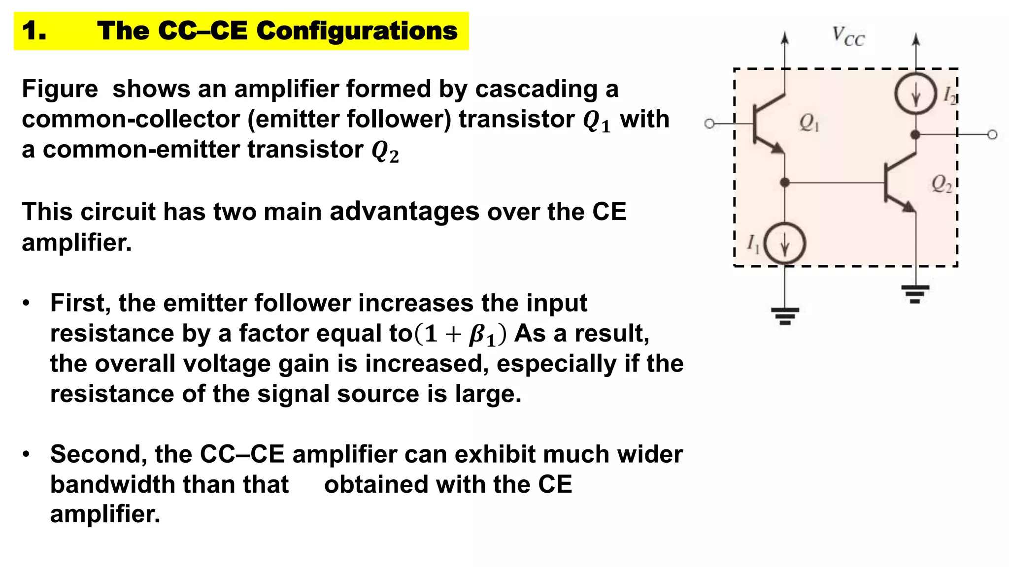 1. The CC–CE Configurations
Figure shows an amplifier formed by cascading a
common-collector (emitter follower) transistor 𝑸𝟏 with
a common-emitter transistor 𝑸𝟐
This circuit has two main advantages over the CE
amplifier.
• First, the emitter follower increases the input
resistance by a factor equal to 𝟏 + 𝜷𝟏 As a result,
the overall voltage gain is increased, especially if the
resistance of the signal source is large.
• Second, the CC–CE amplifier can exhibit much wider
bandwidth than that obtained with the CE
amplifier.
 