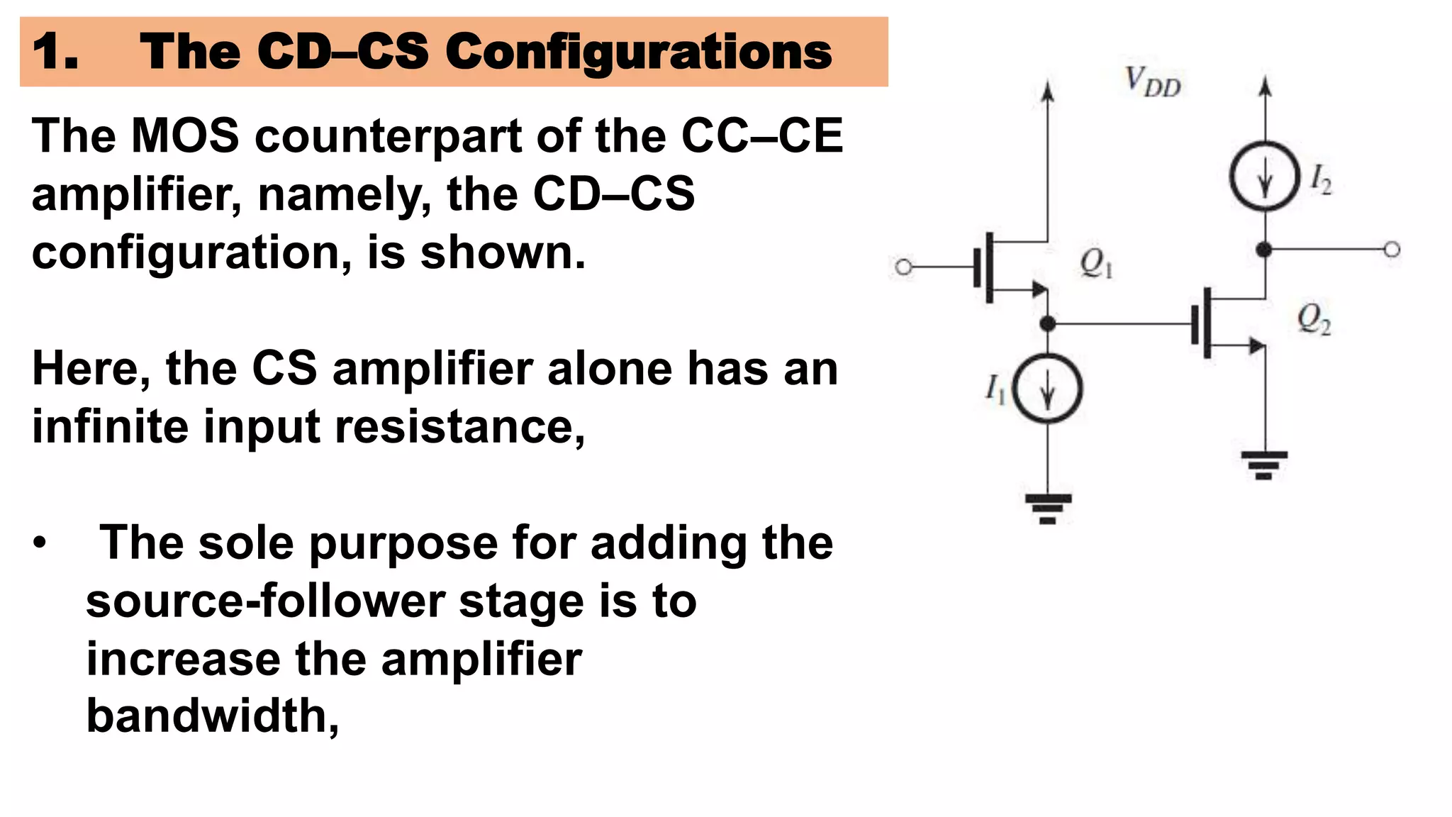1. The CD–CS Configurations
The MOS counterpart of the CC–CE
amplifier, namely, the CD–CS
configuration, is shown.
Here, the CS amplifier alone has an
infinite input resistance,
• The sole purpose for adding the
source-follower stage is to
increase the amplifier
bandwidth,
 