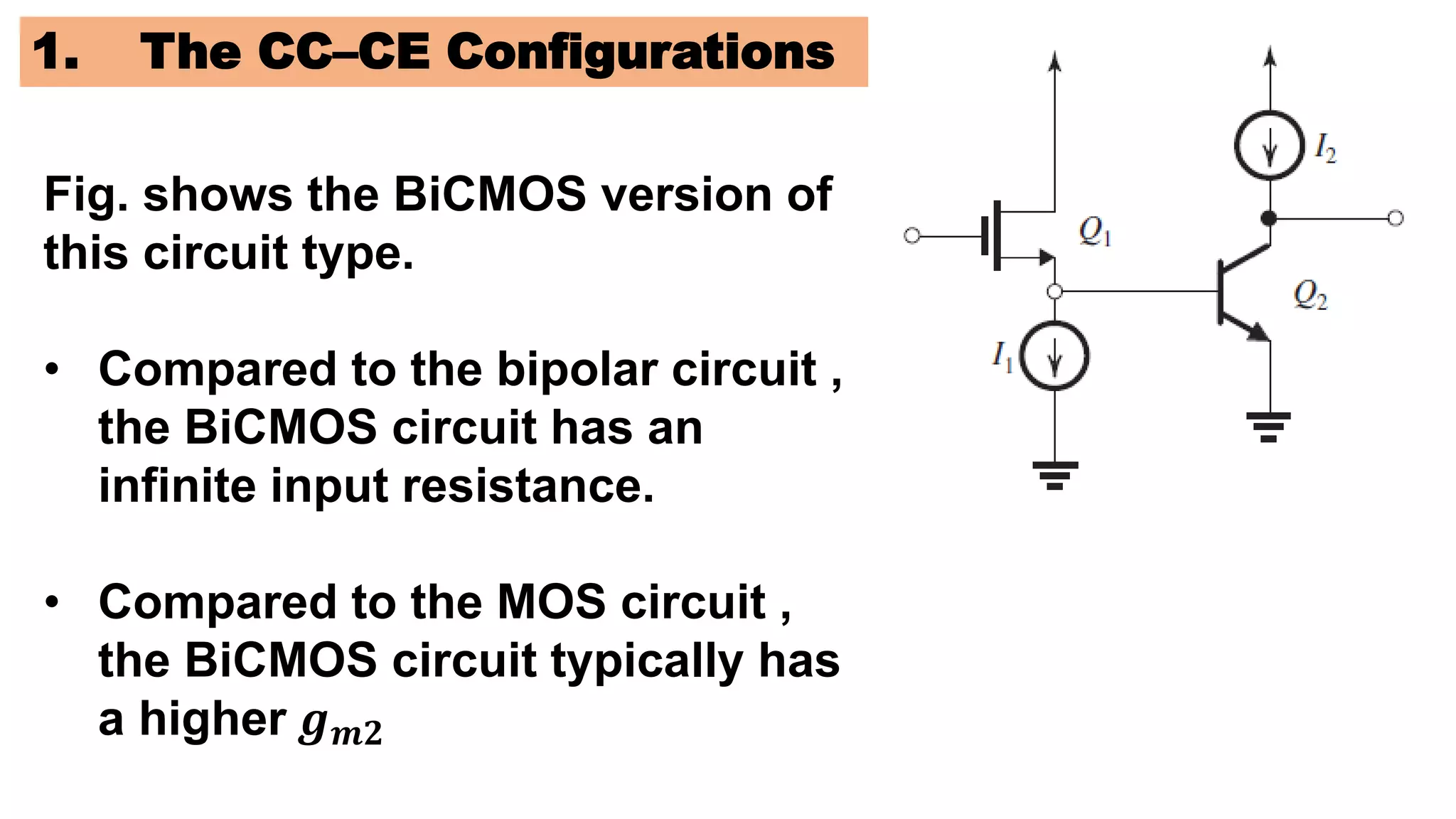 1. The CC–CE Configurations
Fig. shows the BiCMOS version of
this circuit type.
• Compared to the bipolar circuit ,
the BiCMOS circuit has an
infinite input resistance.
• Compared to the MOS circuit ,
the BiCMOS circuit typically has
a higher 𝒈𝒎𝟐
 