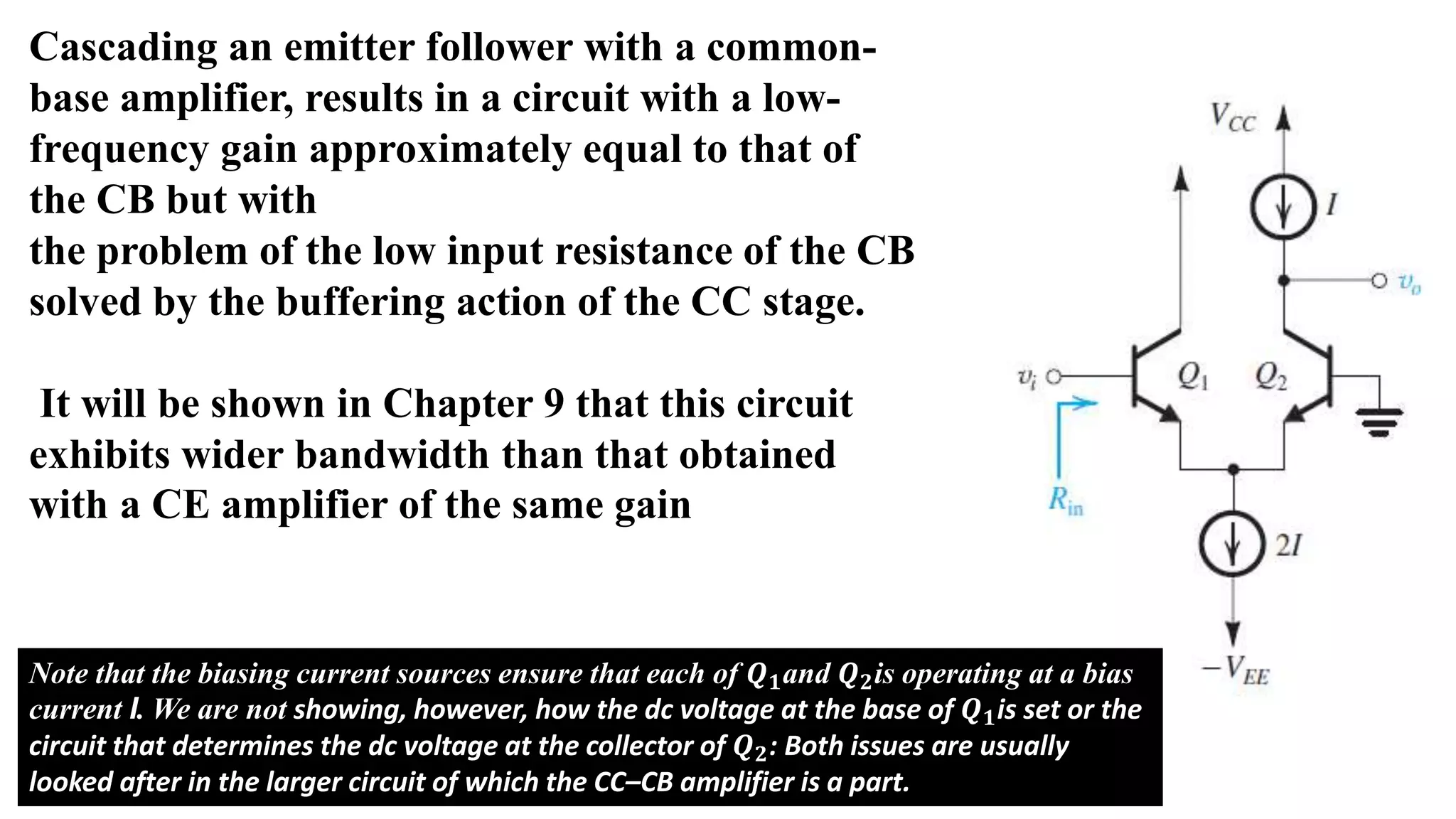 Cascading an emitter follower with a common-
base amplifier, results in a circuit with a low-
frequency gain approximately equal to that of
the CB but with
the problem of the low input resistance of the CB
solved by the buffering action of the CC stage.
It will be shown in Chapter 9 that this circuit
exhibits wider bandwidth than that obtained
with a CE amplifier of the same gain
Note that the biasing current sources ensure that each of 𝑸𝟏and 𝑸𝟐is operating at a bias
current I. We are not showing, however, how the dc voltage at the base of 𝑸𝟏is set or the
circuit that determines the dc voltage at the collector of 𝑸𝟐: Both issues are usually
looked after in the larger circuit of which the CC–CB amplifier is a part.
 