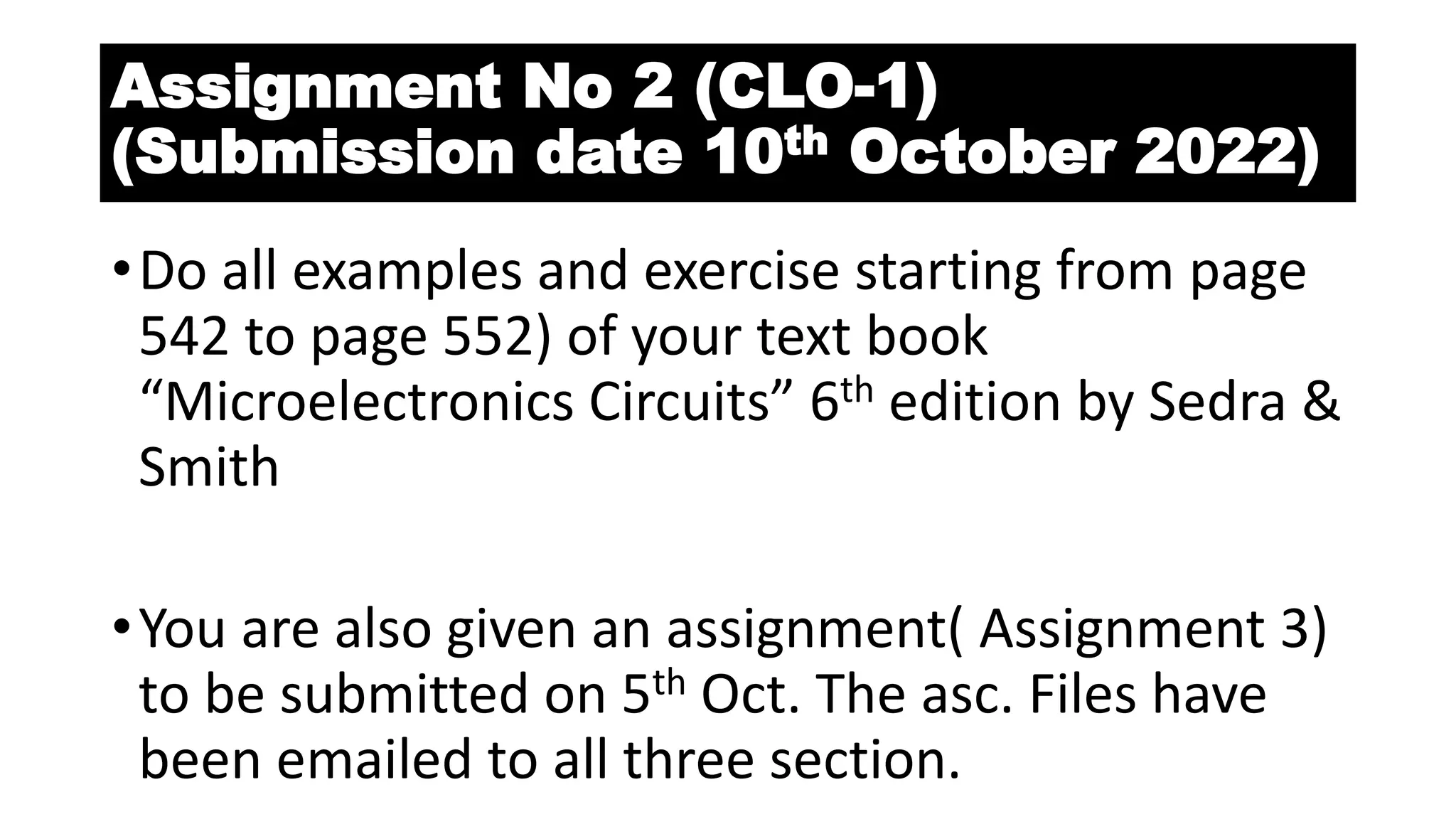 Assignment No 2 (CLO-1)
(Submission date 10th October 2022)
•Do all examples and exercise starting from page
542 to page 552) of your text book
“Microelectronics Circuits” 6th edition by Sedra &
Smith
•You are also given an assignment( Assignment 3)
to be submitted on 5th Oct. The asc. Files have
been emailed to all three section.
 