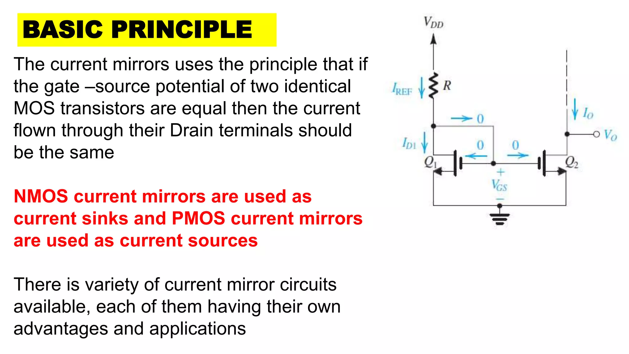 The current mirrors uses the principle that if
the gate –source potential of two identical
MOS transistors are equal then the current
flown through their Drain terminals should
be the same
NMOS current mirrors are used as
current sinks and PMOS current mirrors
are used as current sources
There is variety of current mirror circuits
available, each of them having their own
advantages and applications
BASIC PRINCIPLE
 