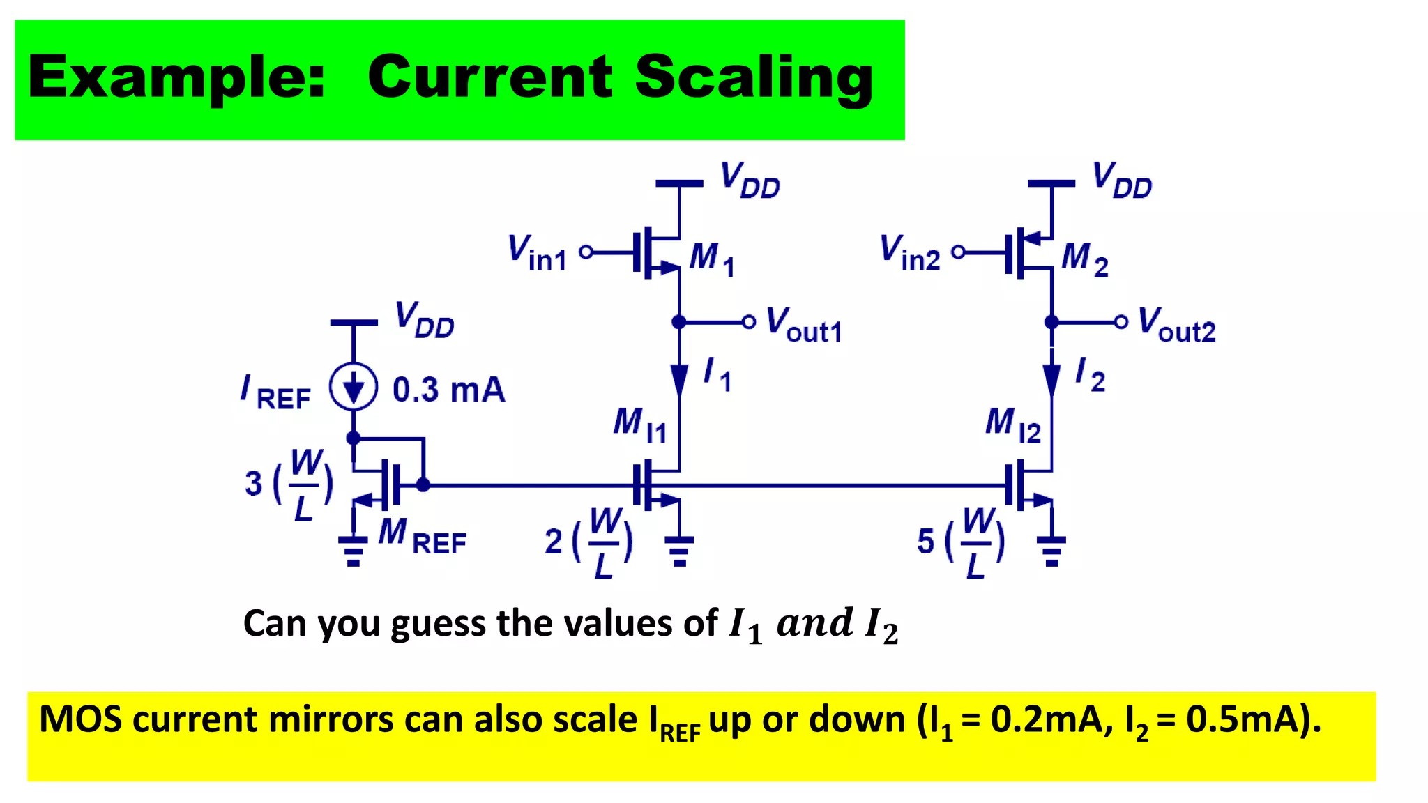 8
Example: Current Scaling
Can you guess the values of 𝑰𝟏 𝒂𝒏𝒅 𝑰𝟐
MOS current mirrors can also scale IREF up or down (I1 = 0.2mA, I2 = 0.5mA).
 