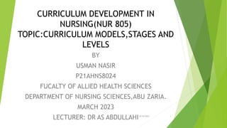 CURRICULUM DEVELOPMENT IN
NURSING(NUR 805)
TOPIC:CURRICULUM MODELS,STAGES AND
LEVELS
BY
USMAN NASIR
P21AHNS8024
FUCALTY OF ALLIED HEALTH SCIENCES
DEPARTMENT OF NURSING SCIENCES,ABU ZARIA.
MARCH 2023
LECTURER: DR AS ABDULLAHI9/19/2023 1
 