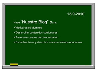 13-9-2010 Nace “Nuestro Blog” p ara: Motivar a los alumnos Desarrollar contenidos curriculares Favorecer cauces de comunicación Estrechar lazos y descubrir nuevos caminos educativos