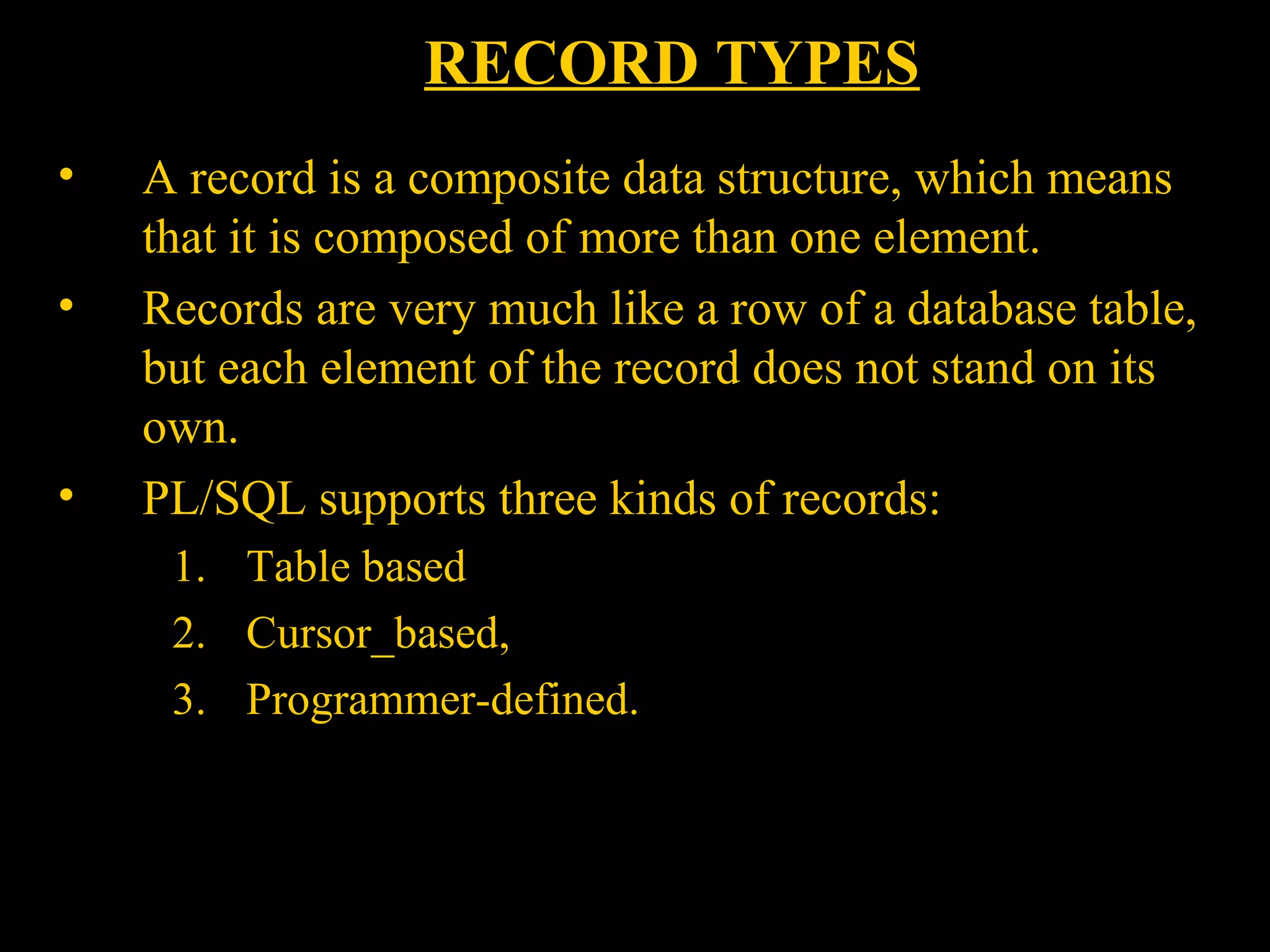 RECORD TYPES
•    A record is a composite data structure, which means
     that it is composed of more than one element.
•    Records are very much like a row of a database table,
     but each element of the record does not stand on its
     own.
•    PL/SQL supports three kinds of records:
       1. Table based
       2. Cursor_based,
       3. Programmer-defined.



    Bordoloi and
 