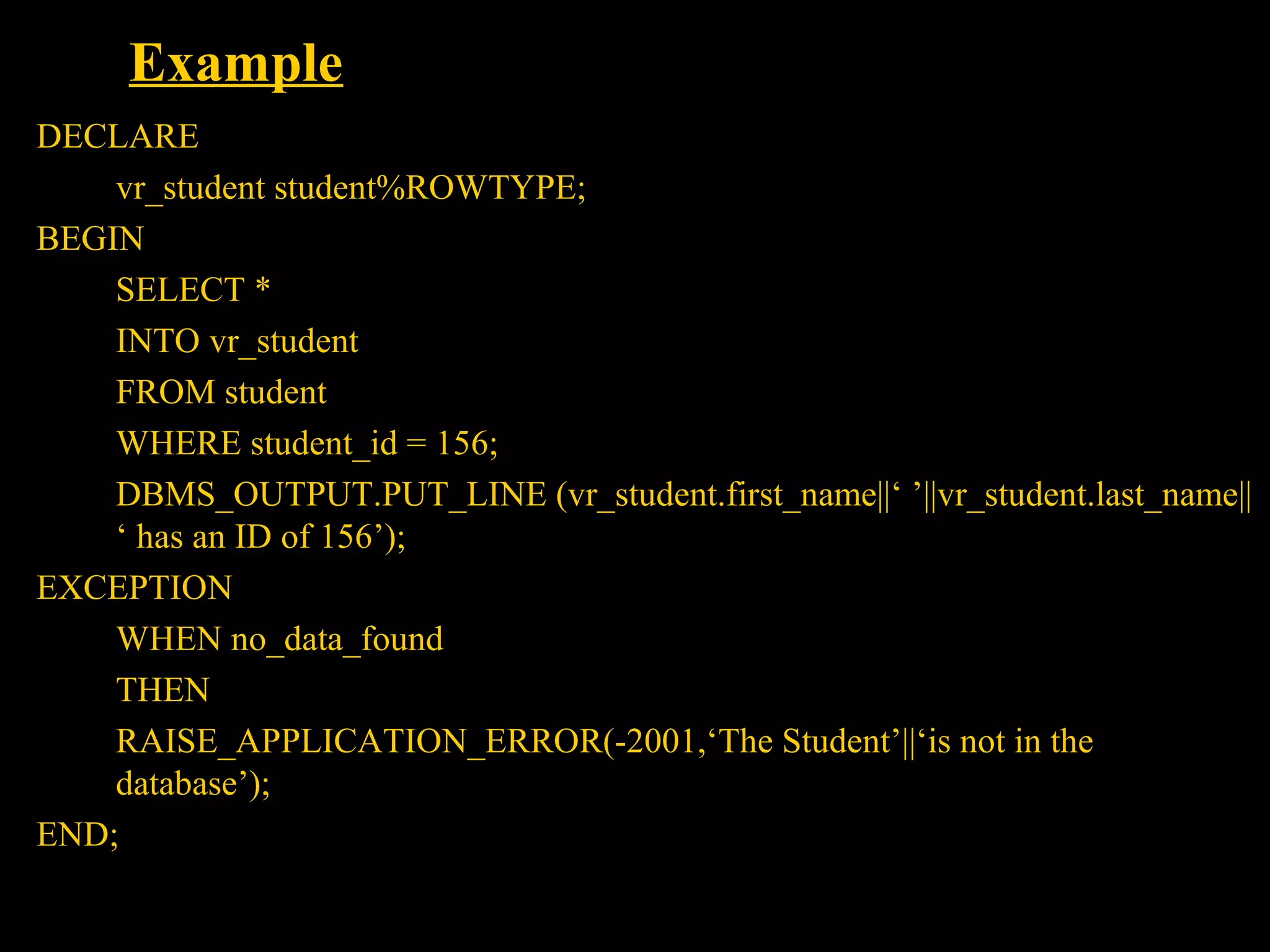 Example
DECLARE
    vr_student student%ROWTYPE;
BEGIN
    SELECT *
    INTO vr_student
    FROM student
    WHERE student_id = 156;
    DBMS_OUTPUT.PUT_LINE (vr_student.first_name||‘ ’||vr_student.last_name||
    ‘ has an ID of 156’);
EXCEPTION
    WHEN no_data_found
    THEN
    RAISE_APPLICATION_ERROR(-2001,‘The Student’||‘is not in the
    database’);
END;

    Bordoloi and
 