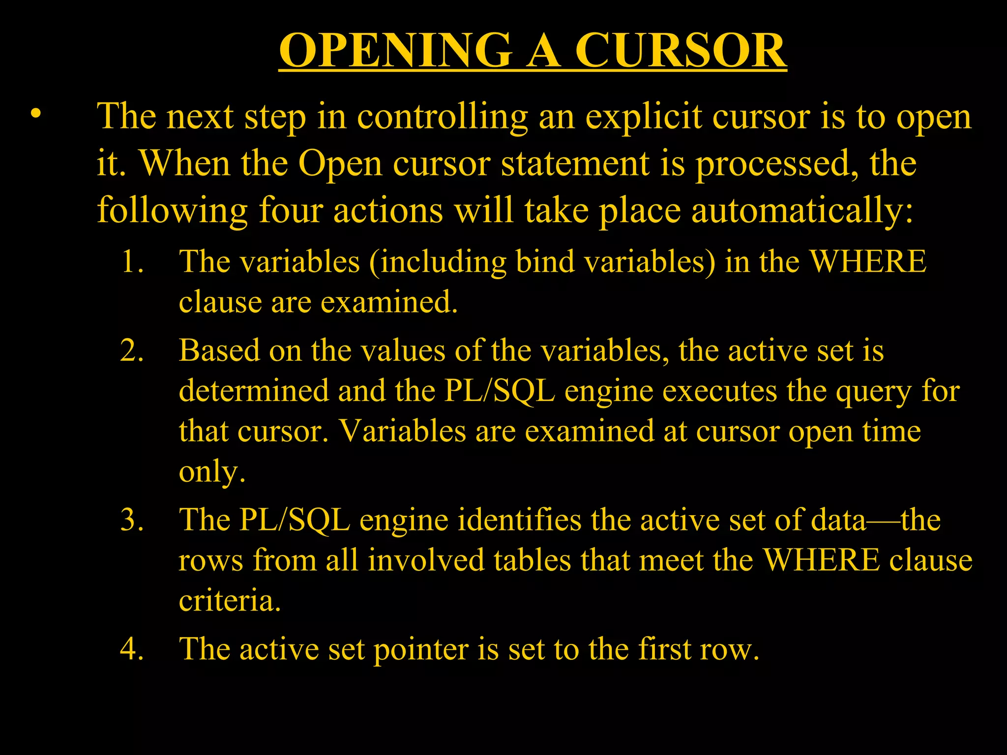 OPENING A CURSOR
•   The next step in controlling an explicit cursor is to open
    it. When the Open cursor statement is processed, the
    following four actions will take place automatically:
      1.   The variables (including bind variables) in the WHERE
           clause are examined.
      2.   Based on the values of the variables, the active set is
           determined and the PL/SQL engine executes the query for
           that cursor. Variables are examined at cursor open time
           only.
      3.   The PL/SQL engine identifies the active set of data—the
           rows from all involved tables that meet the WHERE clause
           criteria.
      4.   The active set pointer is set to the first row.

    Bordoloi and
 
