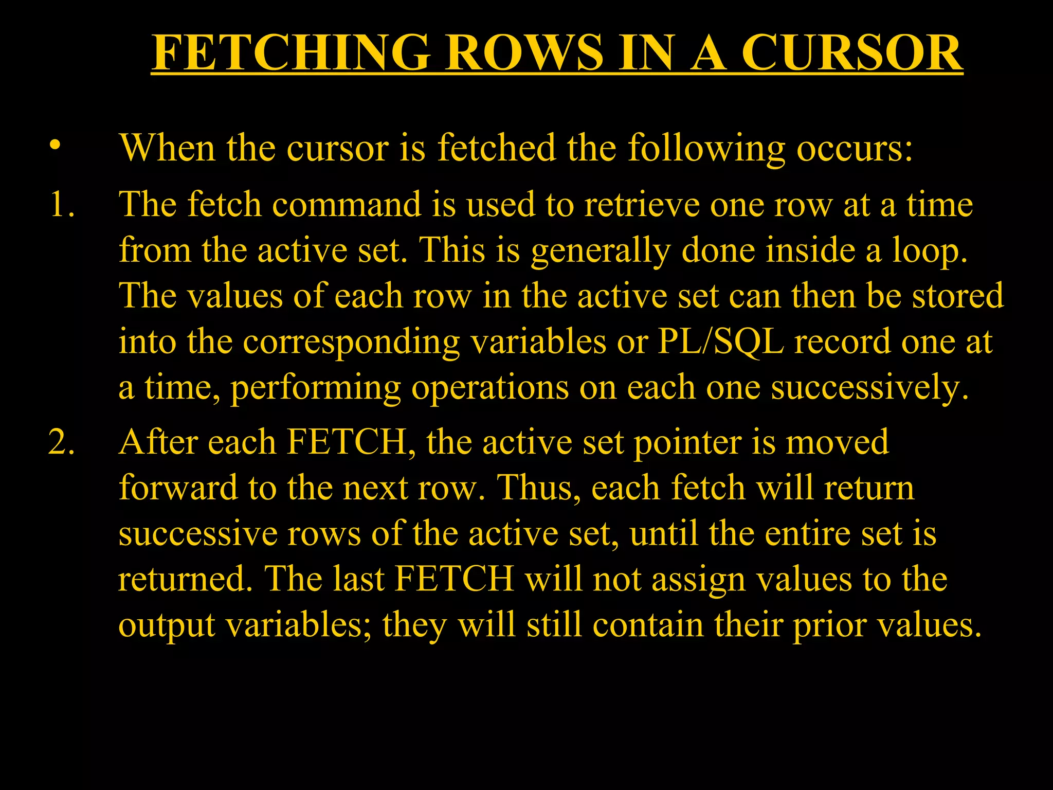 FETCHING ROWS IN A CURSOR
•     When the cursor is fetched the following occurs:
1.    The fetch command is used to retrieve one row at a time
      from the active set. This is generally done inside a loop.
      The values of each row in the active set can then be stored
      into the corresponding variables or PL/SQL record one at
      a time, performing operations on each one successively.
2.    After each FETCH, the active set pointer is moved
      forward to the next row. Thus, each fetch will return
      successive rows of the active set, until the entire set is
      returned. The last FETCH will not assign values to the
      output variables; they will still contain their prior values.


     Bordoloi and
 