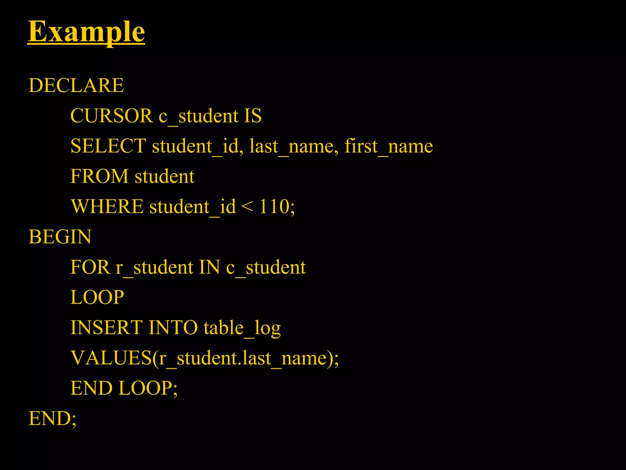 Example
DECLARE
   CURSOR c_student IS
   SELECT student_id, last_name, first_name
   FROM student
   WHERE student_id < 110;
BEGIN
   FOR r_student IN c_student
   LOOP
   INSERT INTO table_log
   VALUES(r_student.last_name);
   END LOOP;
END;
  Bordoloi and
 