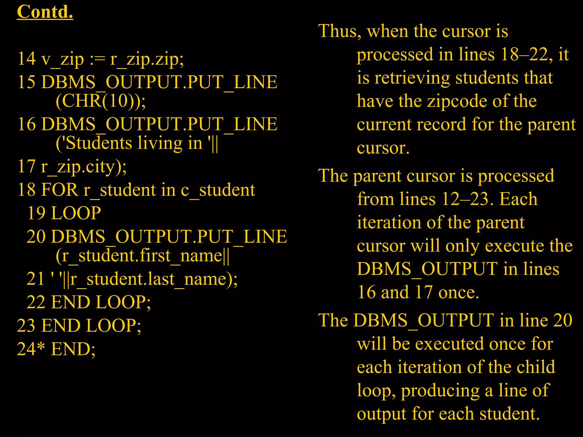 Contd.
                                 Thus, when the cursor is
14 v_zip := r_zip.zip;               processed in lines 18–22, it
15 DBMS_OUTPUT.PUT_LINE              is retrieving students that
     (CHR(10));                      have the zipcode of the
16 DBMS_OUTPUT.PUT_LINE              current record for the parent
     ('Students living in '||        cursor.
17 r_zip.city);                  The parent cursor is processed
18 FOR r_student in c_student        from lines 12–23. Each
 19 LOOP                             iteration of the parent
 20 DBMS_OUTPUT.PUT_LINE             cursor will only execute the
     (r_student.first_name||
                                     DBMS_OUTPUT in lines
 21 ' '||r_student.last_name);
                                     16 and 17 once.
 22 END LOOP;
23 END LOOP;                     The DBMS_OUTPUT in line 20
24* END;                             will be executed once for
                                     each iteration of the child
                                     loop, producing a line of
   Bordoloi and                      output for each student.
 
