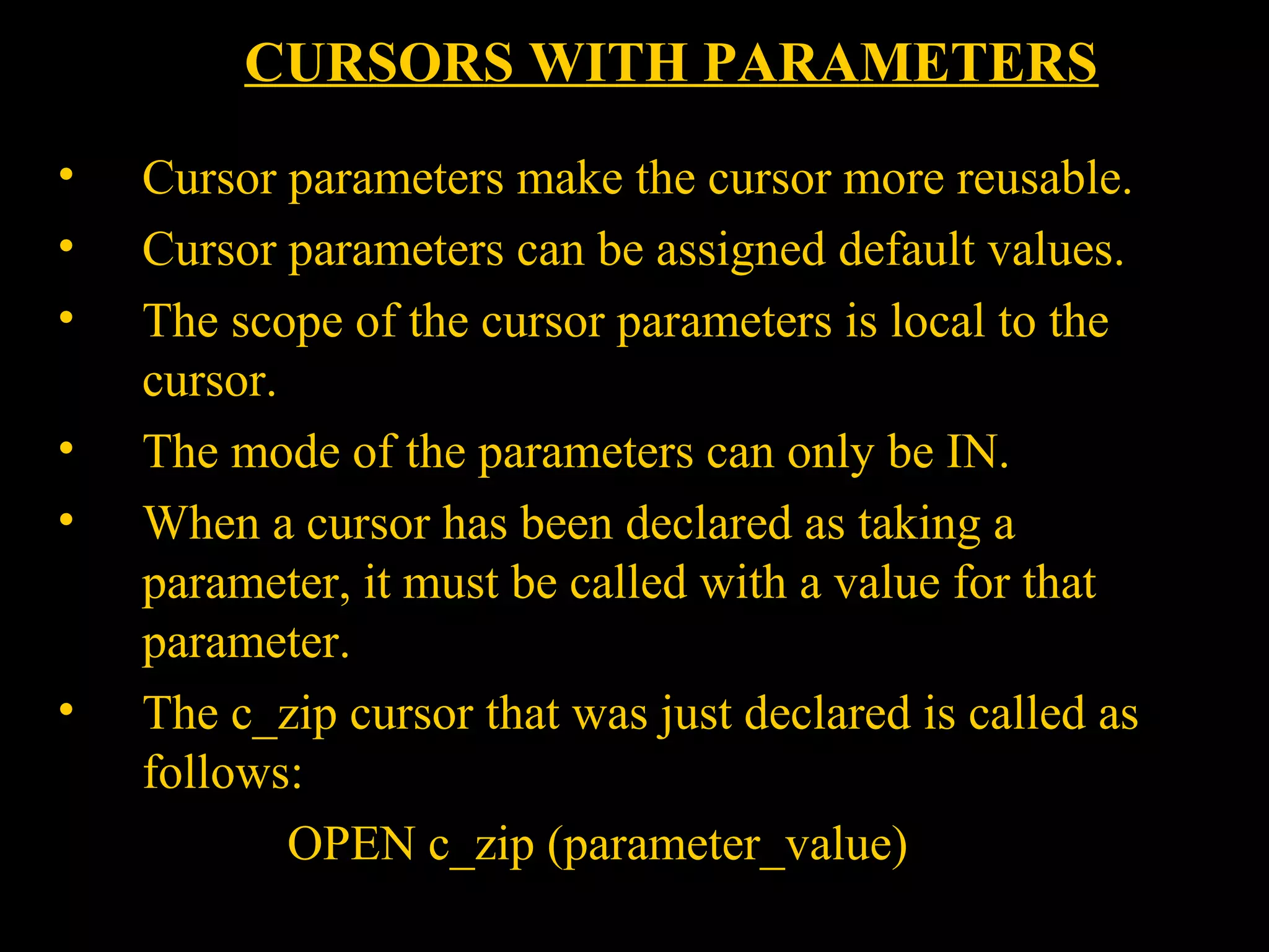CURSORS WITH PARAMETERS
•    Cursor parameters make the cursor more reusable.
•    Cursor parameters can be assigned default values.
•    The scope of the cursor parameters is local to the
     cursor.
•    The mode of the parameters can only be IN.
•    When a cursor has been declared as taking a
     parameter, it must be called with a value for that
     parameter.
•    The c_zip cursor that was just declared is called as
     follows:
             OPEN c_zip (parameter_value)
    Bordoloi and
 