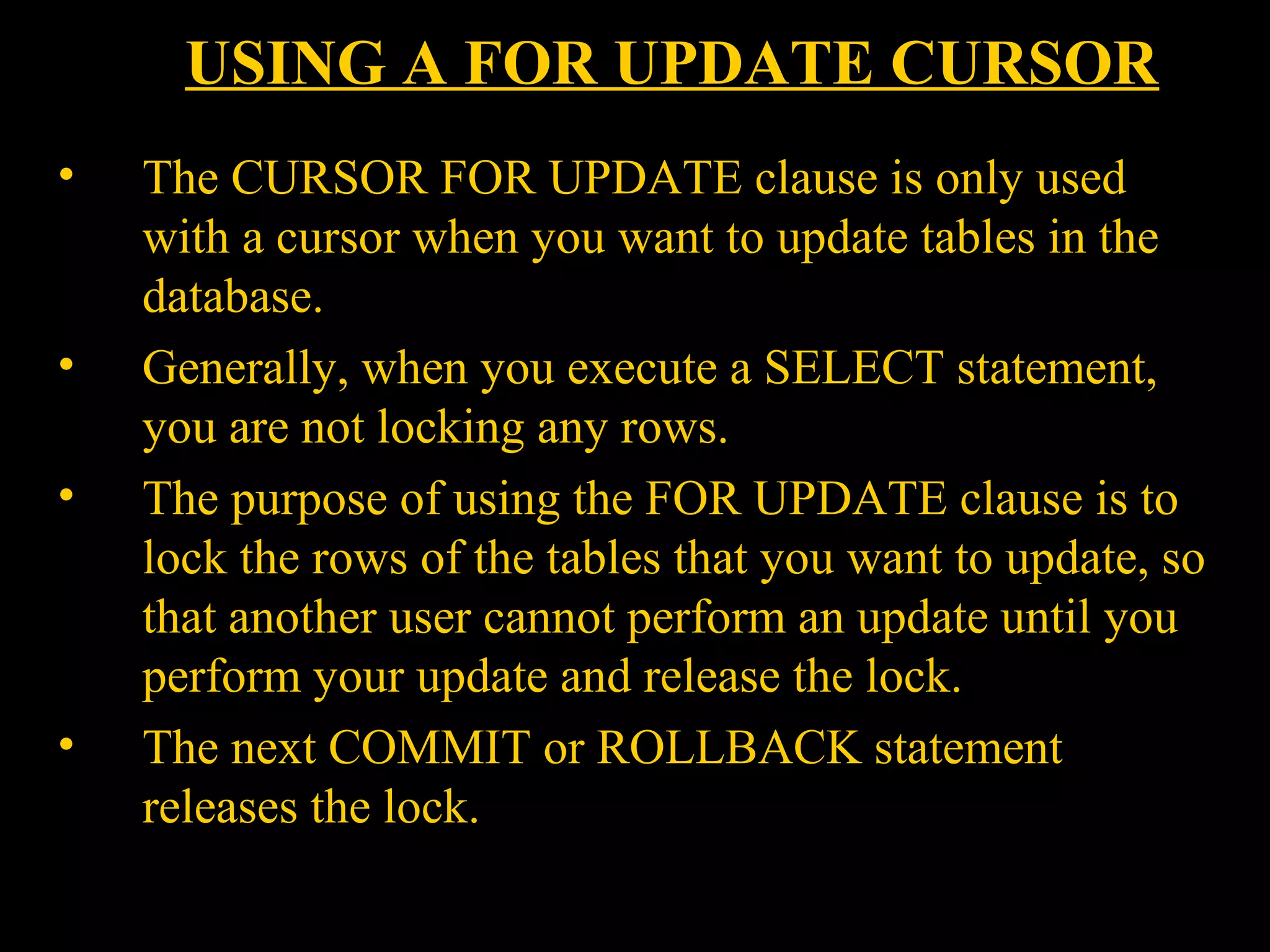 USING A FOR UPDATE CURSOR
•    The CURSOR FOR UPDATE clause is only used
     with a cursor when you want to update tables in the
     database.
•    Generally, when you execute a SELECT statement,
     you are not locking any rows.
•    The purpose of using the FOR UPDATE clause is to
     lock the rows of the tables that you want to update, so
     that another user cannot perform an update until you
     perform your update and release the lock.
•    The next COMMIT or ROLLBACK statement
     releases the lock.
    Bordoloi and
 