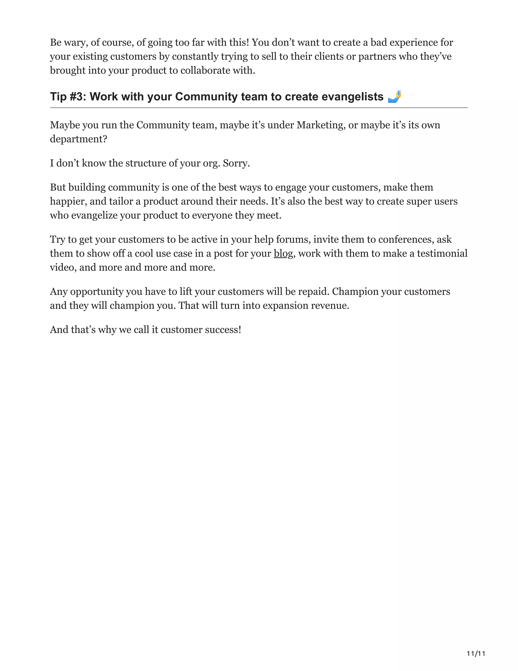 11/11
Be wary, of course, of going too far with this! You don’t want to create a bad experience for
your existing customers by constantly trying to sell to their clients or partners who they’ve
brought into your product to collaborate with.
Tip #3: Work with your Community team to create evangelists 🤳
Maybe you run the Community team, maybe it’s under Marketing, or maybe it’s its own
department?
I don’t know the structure of your org. Sorry.
But building community is one of the best ways to engage your customers, make them
happier, and tailor a product around their needs. It’s also the best way to create super users
who evangelize your product to everyone they meet.
Try to get your customers to be active in your help forums, invite them to conferences, ask
them to show off a cool use case in a post for your blog, work with them to make a testimonial
video, and more and more and more.
Any opportunity you have to lift your customers will be repaid. Champion your customers
and they will champion you. That will turn into expansion revenue.
And that’s why we call it customer success!
 