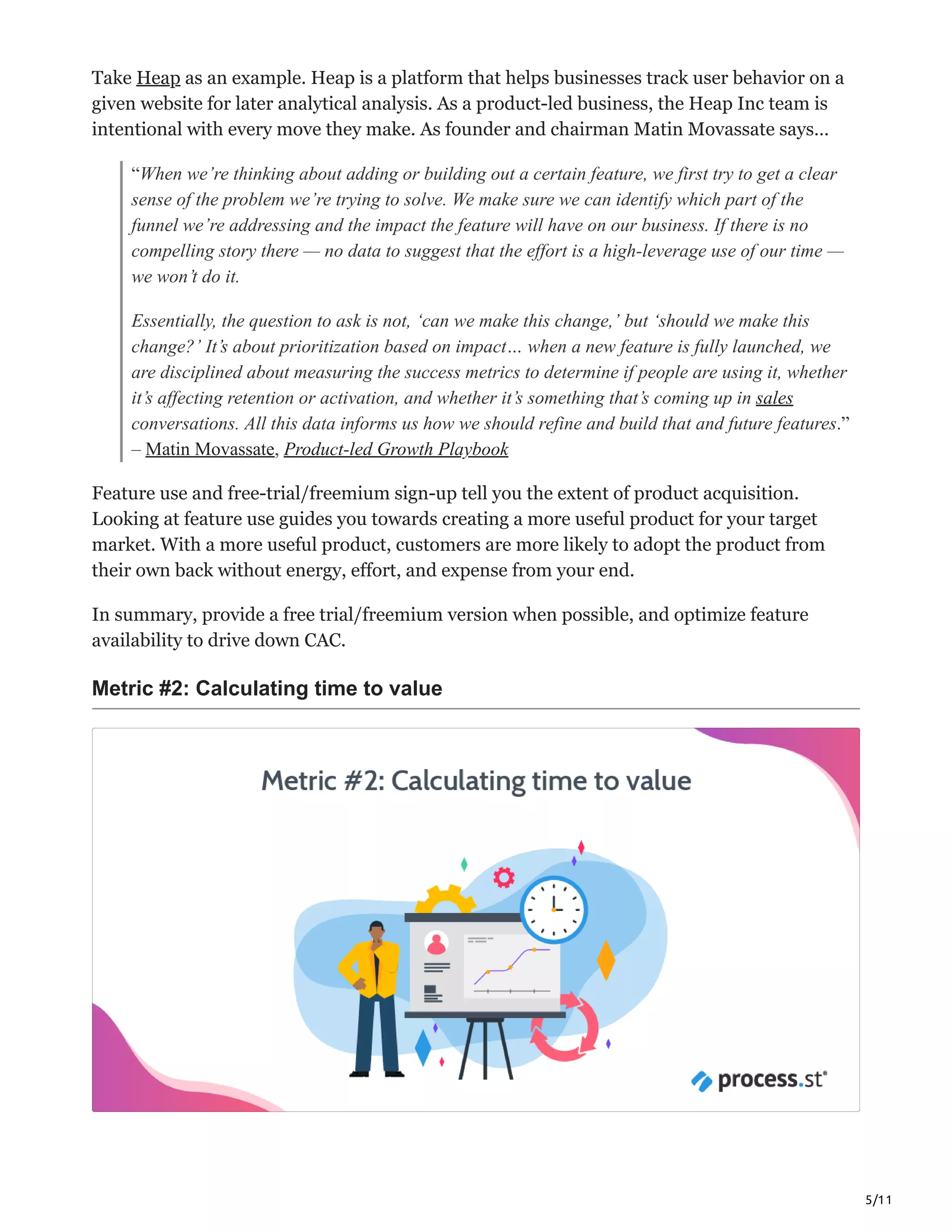 5/11
Take Heap as an example. Heap is a platform that helps businesses track user behavior on a
given website for later analytical analysis. As a product-led business, the Heap Inc team is
intentional with every move they make. As founder and chairman Matin Movassate says…
“When we’re thinking about adding or building out a certain feature, we first try to get a clear
sense of the problem we’re trying to solve. We make sure we can identify which part of the
funnel we’re addressing and the impact the feature will have on our business. If there is no
compelling story there — no data to suggest that the effort is a high-leverage use of our time —
we won’t do it.
Essentially, the question to ask is not, ‘can we make this change,’ but ‘should we make this
change?’ It’s about prioritization based on impact… when a new feature is fully launched, we
are disciplined about measuring the success metrics to determine if people are using it, whether
it’s affecting retention or activation, and whether it’s something that’s coming up in sales
conversations. All this data informs us how we should refine and build that and future features.”
– Matin Movassate, Product-led Growth Playbook
Feature use and free-trial/freemium sign-up tell you the extent of product acquisition.
Looking at feature use guides you towards creating a more useful product for your target
market. With a more useful product, customers are more likely to adopt the product from
their own back without energy, effort, and expense from your end.
In summary, provide a free trial/freemium version when possible, and optimize feature
availability to drive down CAC.
Metric #2: Calculating time to value
 