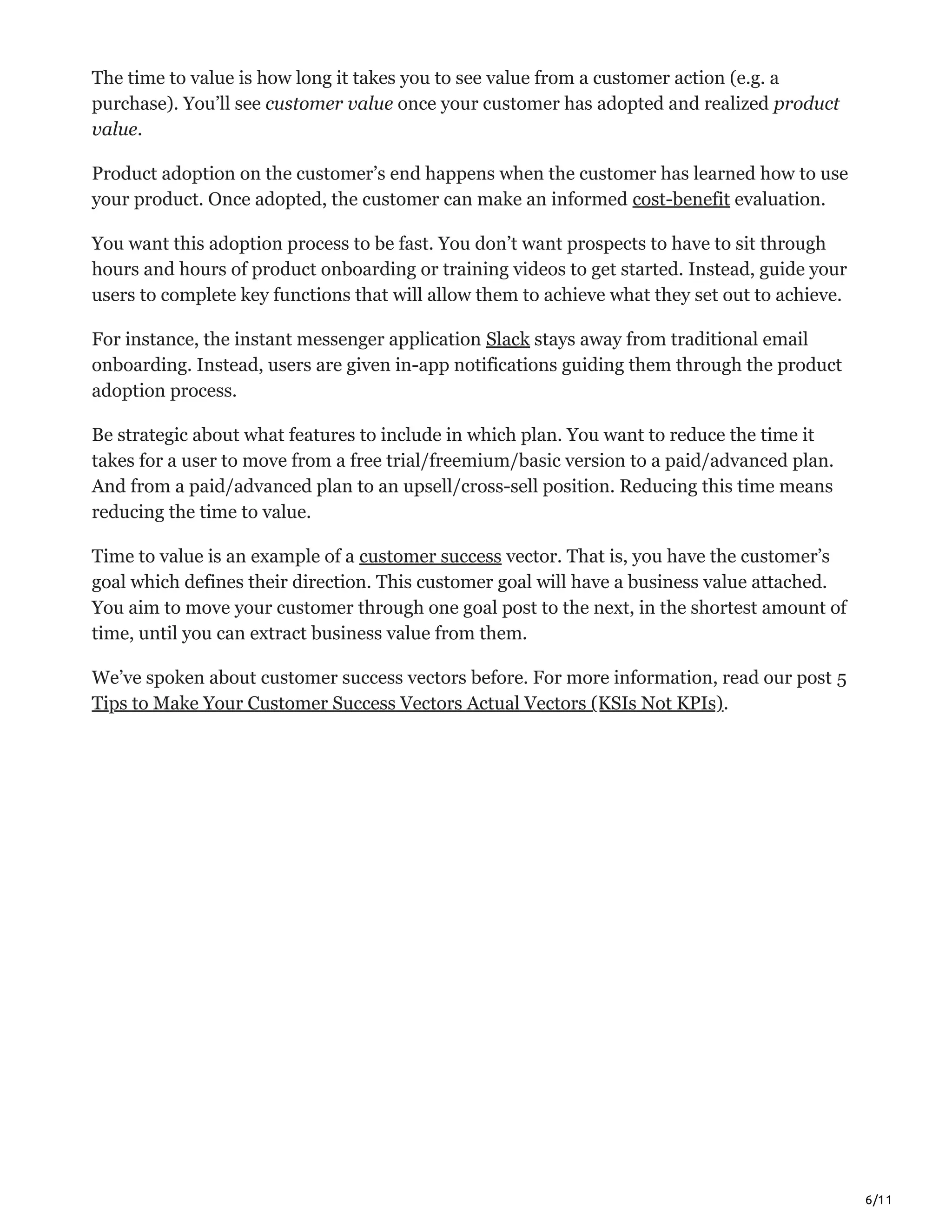 6/11
The time to value is how long it takes you to see value from a customer action (e.g. a
purchase). You’ll see customer value once your customer has adopted and realized product
value.
Product adoption on the customer’s end happens when the customer has learned how to use
your product. Once adopted, the customer can make an informed cost-benefit evaluation.
You want this adoption process to be fast. You don’t want prospects to have to sit through
hours and hours of product onboarding or training videos to get started. Instead, guide your
users to complete key functions that will allow them to achieve what they set out to achieve.
For instance, the instant messenger application Slack stays away from traditional email
onboarding. Instead, users are given in-app notifications guiding them through the product
adoption process.
Be strategic about what features to include in which plan. You want to reduce the time it
takes for a user to move from a free trial/freemium/basic version to a paid/advanced plan.
And from a paid/advanced plan to an upsell/cross-sell position. Reducing this time means
reducing the time to value.
Time to value is an example of a customer success vector. That is, you have the customer’s
goal which defines their direction. This customer goal will have a business value attached.
You aim to move your customer through one goal post to the next, in the shortest amount of
time, until you can extract business value from them.
We’ve spoken about customer success vectors before. For more information, read our post 5
Tips to Make Your Customer Success Vectors Actual Vectors (KSIs Not KPIs).
 