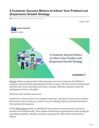 1/11
August 2, 2021
4 Customer Success Metrics to Inform Your Product-Led
(Expansion) Growth Strategy
process.st/product-led-customer-success-metrics
Jane Courtnell
August 2, 2021
Reports indicate steady growth in CS functionality since 2013. And since the COVID-19
pandemic, this growth has substantially increased. In 2021, 76% of surveyed CS professionals
said they had a team consisting of more than 10 people. With this expansion comes the
development of CS as a discipline.
Welcome to the customer success era.
In this CS era, business focus is on customer experience. And when it comes to your product,
this means to show and let your customer try your offering. That is, be product-oriented to
drive product-led expansion.
In this Process Street article, we identify the 4 key customer success metrics you need to
develop your CS functionality. These metrics will inform your product-led growth strategy by
measuring acquisition, adoption, retention, and expansion. This article is structured as
follows:
 