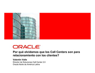 <Insert Picture Here>
Por qué olvidamos que los Call Centers son para
relacionamiento con los clientes?
Valentin Valle
Director de Soluciones Call Center 2.0
Oracle Norte de América Latina
 