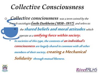 Collective Consciousness
o Collective consciousness wasatermcoinedbythe
Frenchsociologist ÉmileDurkheim(1858–1917) andrefers to:
• thesharedbeliefsandmoralattitudes which
operateasaunifyingforcewithinsociety.
• Insocieties ofthistype,thecontentsof anindividual's
consciousnessarelargely sharedincommonwithallother
membersoftheirsociety, creatingaMechanical
Solidarity throughmutuallikeness.
 