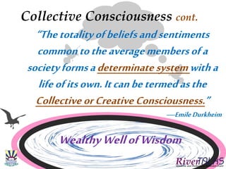 Collective Consciousness cont.
“Thetotalityofbeliefsandsentiments
commontotheaveragemembersofa
societyformsadeterminatesystemwitha
lifeofitsown.Itcanbetermedasthe
CollectiveorCreativeConsciousness.”
—Emile Durkheim
WealthyWellofWisdom
 