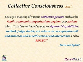 Collective Consciousness cont.
Society is made up of various collectivegroups, such as the
family,community,organizations,regions,andnations
which “canbeconsidered topossessAgentialCapabilities:
tothink,judge,decide, act,reform; toconceptualizeself
andothersaswellasself's actionsandinteractions; andto
REFLECT.”
_BurnsandEgdahl
 