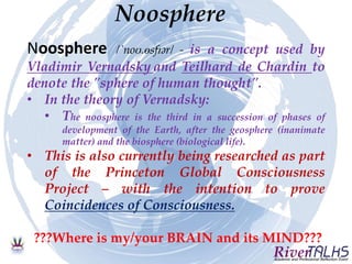 Noosphere
Noosphere /ˈnoʊ.ɵsfɪər/ - is a concept used by
Vladimir Vernadsky and Teilhard de Chardin to
denote the "sphere of human thought".
• In the theory of Vernadsky:
• The noosphere is the third in a succession of phases of
development of the Earth, after the geosphere (inanimate
matter) and the biosphere (biological life).
• This is also currently being researched as part
of the Princeton Global Consciousness
Project – with the intention to prove
Coincidences of Consciousness.
???Where is my/your BRAIN and its MIND???
 