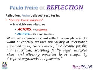 Reflection, believed, resultes in:
• “Critical Consciousness”
– in which learners become:
• ACTORS, not observers
• AUTHORS of their own decisions.
When we as learners do not reflect on our place in the
world or critically evaluate the validity of information
presented to us, Freire claimed, “we become passive
and superficial, accepting faulty logic, untested
ideas, and allowing ourselves to be swayed by
deceptive arguments and polemics.”
 
