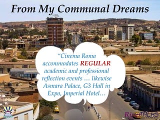 From My Communal Dreams
“Cinema Roma
accommodates REGULAR
academic and professional
reflection events … likewise
Asmara Palace, G3 Hall in
Expo, Imperial Hotel…
 