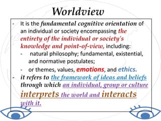 - It is the fundamental cognitive orientation of
an individual or society encompassing the
entirety of the individual or society's
knowledge and point-of-view, including:
- natural philosophy; fundamental, existential,
and normative postulates;
- or themes, values, emotions, and ethics.
- it refers to the framework of ideas and beliefs
through which an individual, group or culture
interprets the world and interacts
with it.
Worldview
 