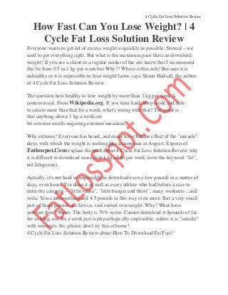 4 Cycle Fat Loss Solution Review 
How Fast Can You Lose Weight? | 4 
Cycle Fat Loss Solution Review 
Everyone wants to get rid of excess weight as quickly as possible. Normal – we 
used to get everything right. But what is the maximum pace that can download 
weight? If you are a client or a regular reader of the site know that I recommend 
this be from 0.5 to 1 kg per week but Why?? Where is this rule? Because it is 
unhealthy or it is impossible to lose weight faster, says Shaun Hadsall, the author 
of 4 Cycle Fat Loss Solution Review 
The question how healthy to lose weight by more than 1 kg per week is 
controversial. From Wikipedia.org, If you train hard, keep mode and able 
to satiate more than that for a week, what's wrong with that? The point is 
that anything above 1 kg a week are 
bit extreme results requiring extreme measures. 
Why extreme? Everyone has heard, and many have felt the effect of the "miracle" 
diets, with which the weight is melting like a snowman in August. Experts of 
Fatlosspot.Com explain the truth about 4 Cycle Fat Loss Solution Review why 
it is difficult to download more than 1 kg of fat per week (note the keyword "fat", 
not kilograms). 
Actually, it's not hard or impossible to download even a few pounds in a matter of 
days, even hours. I've done it as well as every athlete who had before a race to 
enter the category – "little sauna", "little hunger and thirst", many workouts ...and 
voila. You can download and 4-5 pounds in this way even more. But a very small 
part of those pounds are fats i.e. real ousted overweight. Why? What have 
you lost then? Water: The body is 70% water. Cannot download 4-5pounds of fat 
for so long, nor for a week just is physiologically impossible, unless it is "suicide" 
with workouts. So, please, don't try this at home! 
4 Cycle Fat Loss Solution Review about How To Download Fat Fast? 
 