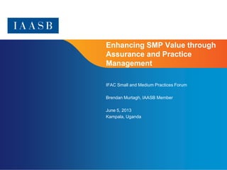 Page 1
Enhancing SMP Value through
Assurance and Practice
Management
IFAC Small and Medium Practices Forum
Brendan Murtagh, IAASB Member
June 5, 2013
Kampala, Uganda
 