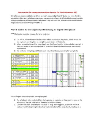 How to solve the management problems by using the fourth dimension (4D)
We often we are exposed to the problems and work pressure Significantly during and even after the
completion of the work schedule using project management software M.S Project Or Primavera, and in
order to solve these problems used to take us time Long and extra cost, and can unfortunately be then
neglected or even abolish We planned for it.
We will mention the most important problems facing the majority of the projects
*** During the planning process for large projects :
1) Can not be aware of all executive business details accurately in the project, so we discuss the
site engineers and they take us a long time, even aware of the details
2) failure to exploitation well for natural path and float found positive for some tasks, especially in
there is a project in which many works of art and unconventional similar projects previously
implemented.
3) Not easily the ability to put 100% schedule accurate and clear, especially for Many tasks
*** During the execution process for large projects:
1. The schedule is often neglected from the beginning of execution of the project by some of the
architects of the site, especially in the event of sudden changes
2. Owner wants new amendments violation of shop drawing plans, as a result of lack of
realized from the beginning the details of implementation of the project well ,resulting in a
 