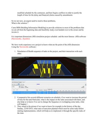 modified schedule by the contractor, and here begins conflicts in order to justify the
length of time for the delay and financial claims caused by amendments
So we are now, an urgent need to resolve these problems,
What is the solution ?
Came BIM (Building Information Modeling) to provide solutions to most of the problems that
we are all from the beginning idea and feasibility study even handed over to the owner and he
invests it.
It is important dimensions (4D) simulation project schedule and the most famous (4D) software
(Navisworks , Synchro)
We have work experience on a project to know what are the point of the (4D) dimension
Using the Navisworks software :
1. Simulation of Health sequence of tasks in the project, and their interaction with each
other.
2. Comparative bin several different scenarios on schedule, if we want to increase the period
of time for the task Particular, what is the impact on the tasks associated with them, and
also help us to know if we are to change the Sequence or overlapping some tasks, what
will happen ! .
3. They noted in the picture if we want to know for example in the history of the day
Sunday, 22/05/2015, what rates of execution planned which must be some tasks before
starting implementation, which will help us to implement it through the specific tasks of
the time.
 