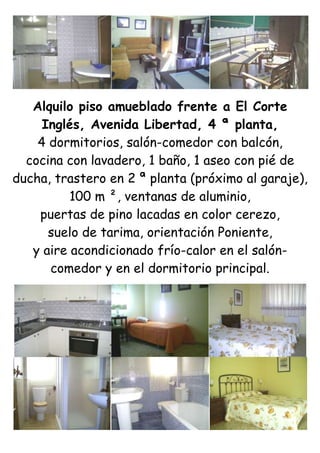 Alquilo piso amueblado frente a El Corte Inglés, Avenida Libertad, 4 ª planta,<br />4 dormitorios, salón-comedor con balcón,<br />cocina con lavadero, 1 baño, 1 aseo con pié de ducha, trastero en 2 ª planta (próximo al garaje),<br />100 m ², ventanas de aluminio,<br />puertas de pino lacadas en color cerezo,<br />suelo de tarima, orientación Poniente,<br />y aire acondicionado frío-calor en el salón-comedor y en el dormitorio principal.<br />