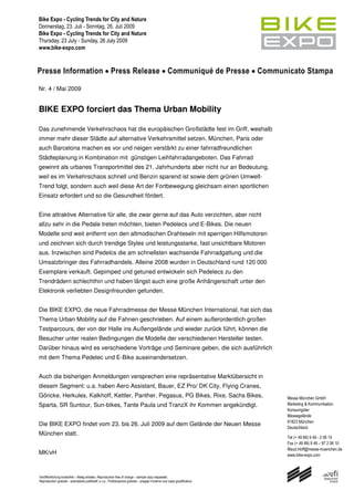 Presse Information Press Release Communiqué de Presse Communicato Stampa

Nr. 4 / Mai 2009


BIKE EXPO forciert das Thema Urban Mobility

Das zunehmende Verkehrschaos hat die europäischen Großstädte fest im Griff, weshalb
immer mehr dieser Städte auf alternative Verkehrsmittel setzen. München, Paris oder
auch Barcelona machen es vor und neigen verstärkt zu einer fahrradfreundlichen
Städteplanung in Kombination mit günstigen Leihfahrradangeboten. Das Fahrrad
gewinnt als urbanes Transportmittel des 21. Jahrhunderts aber nicht nur an Bedeutung,
weil es im Verkehrschaos schnell und Benzin sparend ist sowie dem grünen Umwelt-
Trend folgt, sondern auch weil diese Art der Fortbewegung gleichsam einen sportlichen
Einsatz erfordert und so die Gesundheit fördert.


Eine attraktive Alternative für alle, die zwar gerne auf das Auto verzichten, aber nicht
allzu sehr in die Pedale treten möchten, bieten Pedelecs und E-Bikes. Die neuen
Modelle sind weit entfernt von den altmodischen Drahteseln mit sperrigen Hilfsmotoren
und zeichnen sich durch trendige Styles und leistungsstarke, fast unsichtbare Motoren
aus. Inzwischen sind Pedelcs die am schnellsten wachsende Fahrradgattung und die
Umsatzbringer des Fahrradhandels. Alleine 2008 wurden in Deutschland rund 120 000
Exemplare verkauft. Gepimped und getuned entwickeln sich Pedelecs zu den
Trendrädern schlechthin und haben längst auch eine große Anhängerschaft unter den
Elektronik verliebten Designfreunden gefunden.


Die BIKE EXPO, die neue Fahrradmesse der Messe München International, hat sich das
Thema Urban Mobility auf die Fahnen geschrieben. Auf einem außerordentlich großen
Testparcours, der von der Halle ins Außengelände und wieder zurück führt, können die
Besucher unter realen Bedingungen die Modelle der verschiedenen Hersteller testen.
Darüber hinaus wird es verschiedene Vorträge und Seminare geben, die sich ausführlich
mit dem Thema Pedelec und E-Bike auseinandersetzen.


Auch die bisherigen Anmeldungen versprechen eine repräsentative Marktübersicht in
diesem Segment: u.a. haben Aero Assistant, Bauer, EZ Pro/ DK City, Flying Cranes,
Göricke, Herkules, Kalkhoff, Kettler, Panther, Pegasus, PG Bikes, Rixe, Sachs Bikes,                                           Messe München GmbH
Sparta, SR Suntour, Sun-bikes, Tante Paula und TranzX ihr Kommen angekündigt.                                                  Marketing & Kommunikation
                                                                                                                               Konsumgüter
                                                                                                                               Messegelände
                                                                                                                               81823 München
Die BIKE EXPO findet vom 23. bis 26. Juli 2009 auf dem Gelände der Neuen Messe
                                                                                                                               Deutschland
München statt.
                                                                                                                               Tel (+ 49 89) 9 49 - 2 06 10
                                                                                                                               Fax (+ 49 89) 9 49 – 97 2 06 10
                                                                                                                               Maud.Hoff@messe-muenchen.de
MK/vH                                                                                                                          www.bike-expo.com



Veröffentlichung kostenfrei – Beleg erbeten, Reproduction free of charge – sample copy requested,
Reproduction gratuite – exemplaire justificatif, s.v.p., Pubblicazione gratuita – pregasi iniviarne una copia giustificativa
 