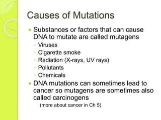 Causes of Mutations 
 Substances or factors that can cause 
DNA to mutate are called mutagens 
◦ Viruses 
◦ Cigarette smoke 
◦ Radiation (X-rays, UV rays) 
◦ Pollutants 
◦ Chemicals 
 DNA mutations can sometimes lead to 
cancer so mutagens are sometimes also 
called carcinogens 
(more about cancer in Ch 5) 
 