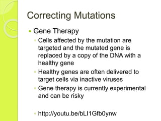 Correcting Mutations 
 Gene Therapy 
◦ Cells affected by the mutation are 
targeted and the mutated gene is 
replaced by a copy of the DNA with a 
healthy gene 
◦ Healthy genes are often delivered to 
target cells via inactive viruses 
◦ Gene therapy is currently experimental 
and can be risky 
◦ http://youtu.be/bLI1Gfb0ynw 
 