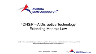 Aurora Semiconductor Proprietary
All information contained in this presentation is proprietary. No reproduction or distribution of this material is permitted
without prior authorization from Aurora Technologies, LLC.
TM
4DHSiP – A Disruptive Technology
Extending Moore’s Law
 