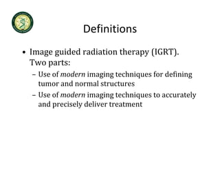 Definitions
• Image guided radiation therapy (IGRT)
  Image guided radiation therapy (IGRT).   
  Two parts:
  – Use of modern imaging techniques for defining
    Use of modern imaging techniques for defining 
    tumor and normal structures
  – Use of modern imaging techniques to accurately
    Use of modern imaging techniques to accurately 
    and precisely deliver treatment
 