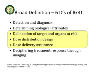 Broad Definition  6 D s of IGRT
         Broad Definition – 6 D’s of IGRT
  •   Detection and diagnosis
      Detection and diagnosis
  •   Determining biological attributes
  •   Delineation of target and organs at risk
        l          f          d              k
  •   Dose distribution design
  •   Dose delivery assurance
  •   Deciphering treatment response through 
      Deciphering treatment response through
      imaging

Greco, Carlo and Clifton Ling, C.(2008)'Broadening the scope of Image-Guided Radiotherapy (IGRT)',Acta
Oncologica,47:7,1193 — 1200
 