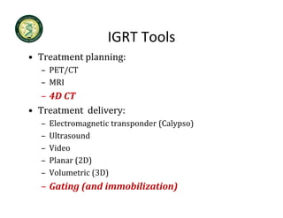 IGRT Tools
                    IGRT Tools
• Treatment planning:
  – PET/CT
  – MRI
   – 4D CT
     4D CT
• Treatment  delivery:
  –   Electromagnetic transponder (Calypso)
      Electromagnetic transponder (Calypso)
  –   Ultrasound
  –   Video
  –   Planar (2D)
  –   Volumetric (3D)
  – Gating (and immobilization)
 