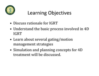 Learning Objectives
          Learning Objectives
• Discuss rationale for IGRT
  Discuss rationale for IGRT
• Understand the basic process involved in 4D 
  IGRT
• Learn about several gating/motion 
  management strategies
• Simulation and planning concepts for 4D 
  treatment will be discussed.
 