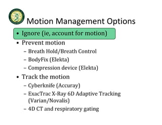 Motion Management Options
   Motion Management Options
• Ignore (ie, account for motion)
• Prevent motion
  – Breath Hold/Breath Control
  – BodyFix (Elekta)
        p              (      )
  – Compression device (Elekta)
• Track the motion
  – Cyberknife (Accuray)
    Cyberknife (Accuray)
  – ExacTrac X‐Ray 6D Adaptive Tracking 
    (Varian/Novalis)
  – 4D CT and respiratory gating
 