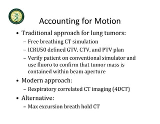 Accounting for Motion
        Accounting for Motion
• Traditional approach for lung tumors:
  – Free breathing CT simulation
  – ICRU50 defined GTV, CTV, and PTV plan
  – Verify patient on conventional simulator and 
    use fluoro to confirm that tumor mass is 
    contained within beam aperture
          i d i hi b
• Modern approach:
  – Respiratory correlated CT imaging (4DCT)
• Alternative:
  – Max excursion breath hold CT
 